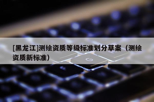 [黑龍江]測繪資質(zhì)等級標(biāo)準(zhǔn)劃分草案（測繪資質(zhì)新標(biāo)準(zhǔn)）