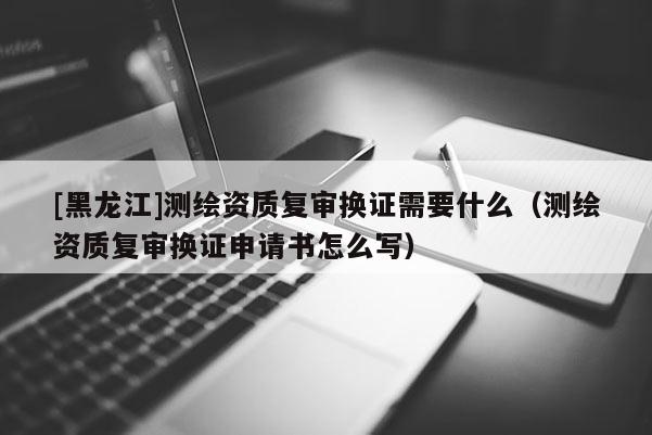 [黑龍江]測繪資質(zhì)復(fù)審換證需要什么（測繪資質(zhì)復(fù)審換證申請書怎么寫）