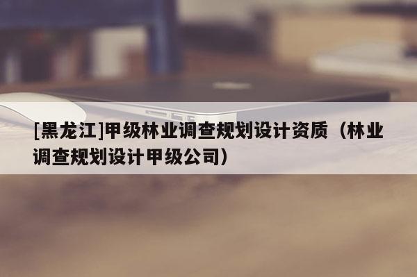 [黑龍江]甲級林業(yè)調(diào)查規(guī)劃設(shè)計資質(zhì)（林業(yè)調(diào)查規(guī)劃設(shè)計甲級公司）