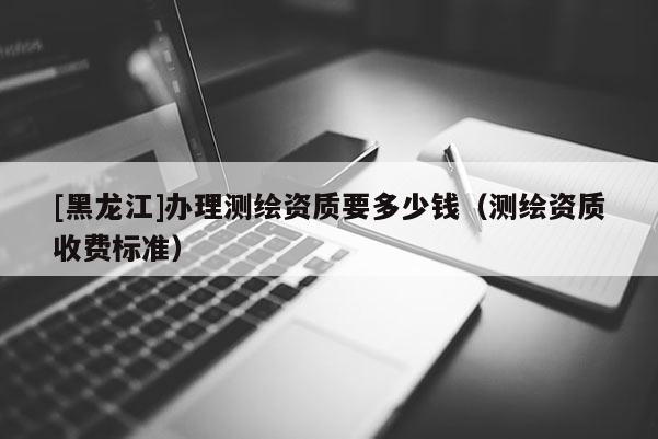 [黑龍江]辦理測(cè)繪資質(zhì)要多少錢（測(cè)繪資質(zhì)收費(fèi)標(biāo)準(zhǔn)）