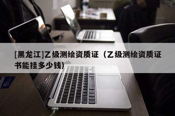 [黑龍江]乙級(jí)測繪資質(zhì)證（乙級(jí)測繪資質(zhì)證書能掛多少錢）