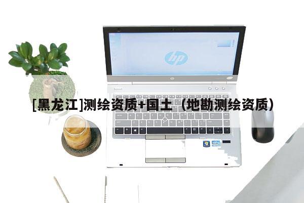 [黑龍江]測繪資質(zhì)+國土（地勘測繪資質(zhì)）
