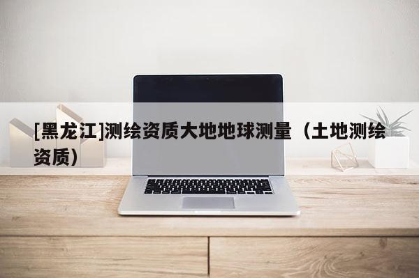 [黑龍江]測(cè)繪資質(zhì)大地地球測(cè)量（土地測(cè)繪資質(zhì)）