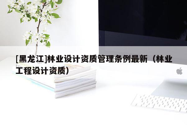 [黑龍江]林業(yè)設(shè)計(jì)資質(zhì)管理?xiàng)l例最新（林業(yè)工程設(shè)計(jì)資質(zhì)）