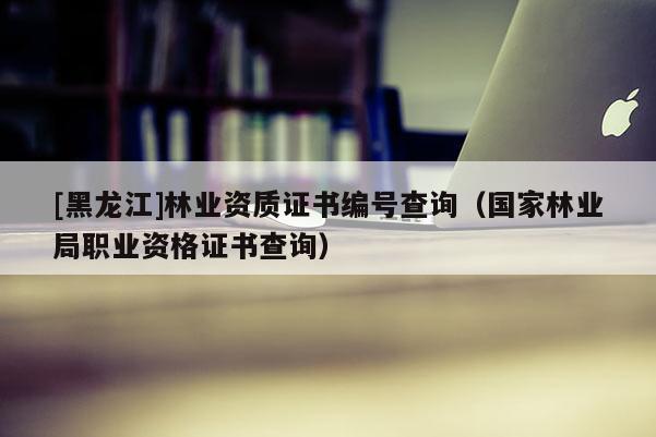 [黑龍江]林業(yè)資質(zhì)證書編號(hào)查詢（國(guó)家林業(yè)局職業(yè)資格證書查詢）