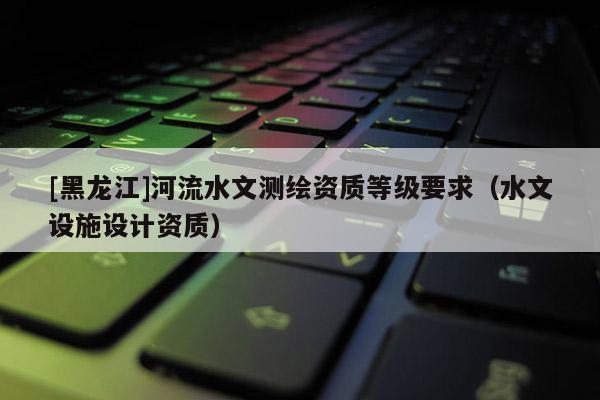 [黑龍江]河流水文測(cè)繪資質(zhì)等級(jí)要求（水文設(shè)施設(shè)計(jì)資質(zhì)）