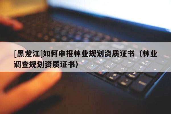 [黑龍江]如何申報林業(yè)規(guī)劃資質(zhì)證書（林業(yè)調(diào)查規(guī)劃資質(zhì)證書）