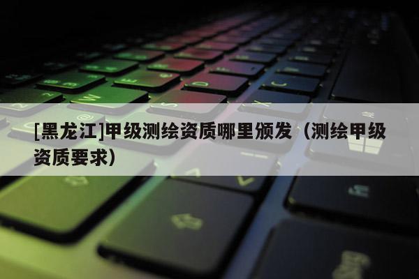 [黑龍江]甲級測繪資質哪里頒發(fā)（測繪甲級資質要求）