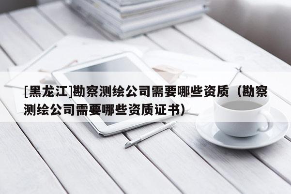 [黑龍江]勘察測繪公司需要哪些資質(zhì)（勘察測繪公司需要哪些資質(zhì)證書）