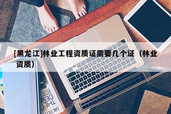 [黑龍江]林業(yè)工程資質證需要幾個證（林業(yè) 資質）