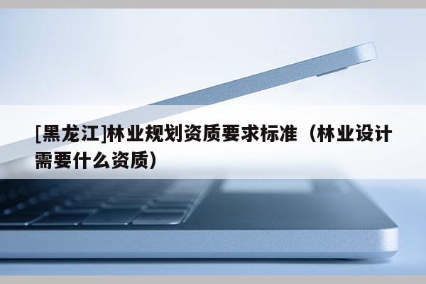 [黑龍江]林業(yè)規(guī)劃資質(zhì)要求標(biāo)準(zhǔn)（林業(yè)設(shè)計(jì)需要什么資質(zhì)）