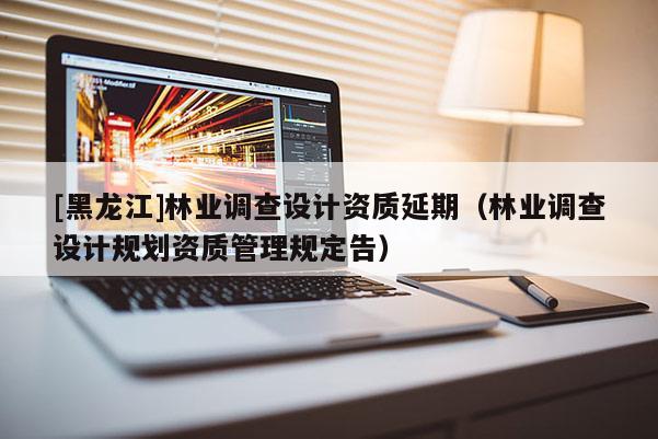 [黑龍江]林業(yè)調查設計資質延期（林業(yè)調查設計規(guī)劃資質管理規(guī)定告）