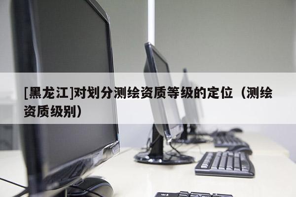 [黑龍江]對(duì)劃分測(cè)繪資質(zhì)等級(jí)的定位（測(cè)繪資質(zhì)級(jí)別）