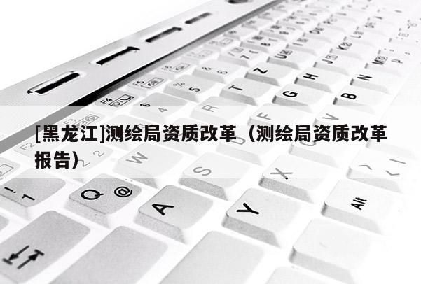 [黑龍江]測繪局資質(zhì)改革（測繪局資質(zhì)改革報(bào)告）