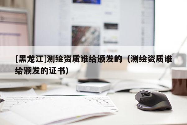 [黑龍江]測繪資質(zhì)誰給頒發(fā)的（測繪資質(zhì)誰給頒發(fā)的證書）