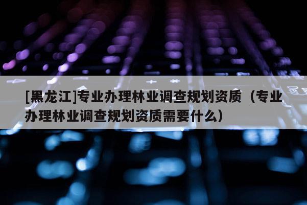 [黑龍江]專業(yè)辦理林業(yè)調(diào)查規(guī)劃資質(zhì)（專業(yè)辦理林業(yè)調(diào)查規(guī)劃資質(zhì)需要什么）
