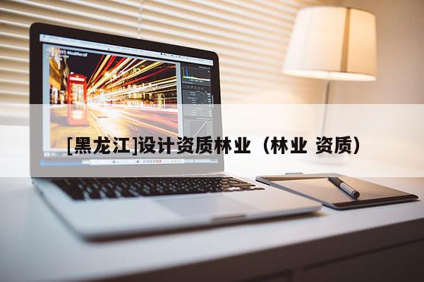 [黑龍江]設計資質(zhì)林業(yè)（林業(yè) 資質(zhì)）