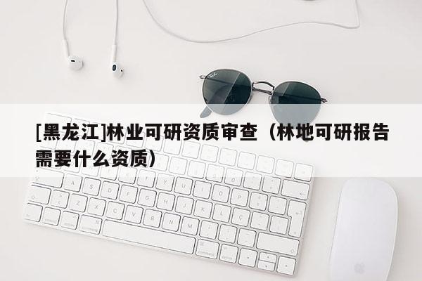 [黑龍江]林業(yè)可研資質審查（林地可研報告需要什么資質）