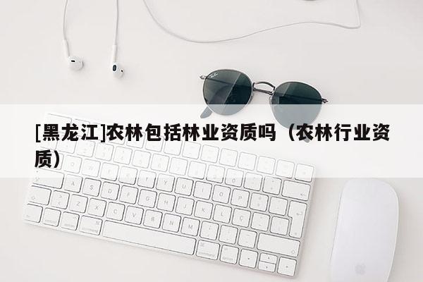 [黑龍江]農(nóng)林包括林業(yè)資質(zhì)嗎（農(nóng)林行業(yè)資質(zhì)）