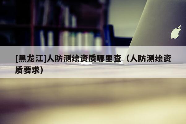 [黑龍江]人防測繪資質(zhì)哪里查（人防測繪資質(zhì)要求）