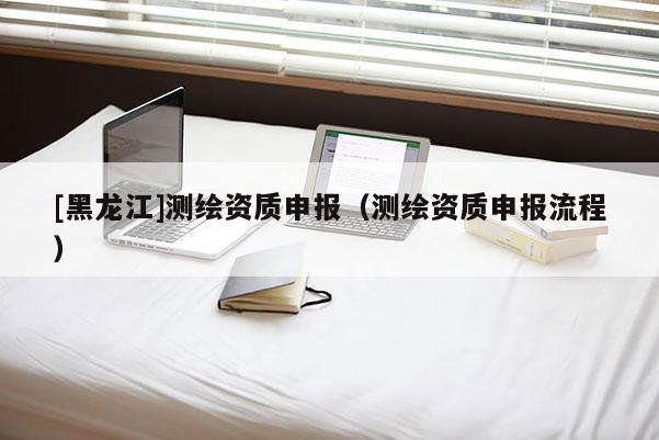 [黑龍江]測(cè)繪資質(zhì)申報(bào)（測(cè)繪資質(zhì)申報(bào)流程）