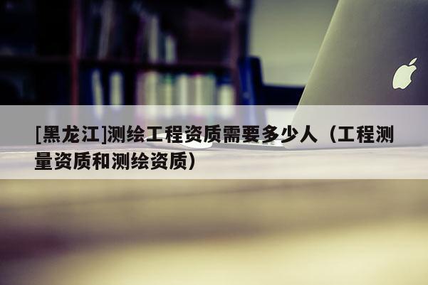 [黑龍江]測繪工程資質(zhì)需要多少人（工程測量資質(zhì)和測繪資質(zhì)）
