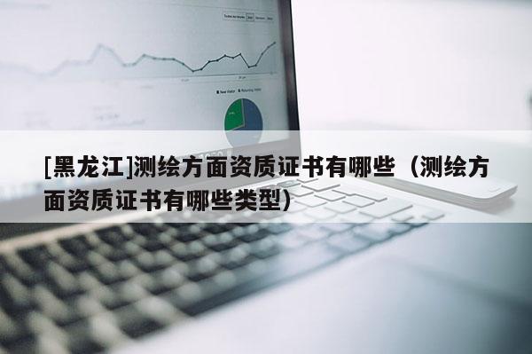 [黑龍江]測繪方面資質證書有哪些（測繪方面資質證書有哪些類型）