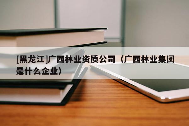 [黑龍江]廣西林業(yè)資質(zhì)公司（廣西林業(yè)集團(tuán)是什么企業(yè)）