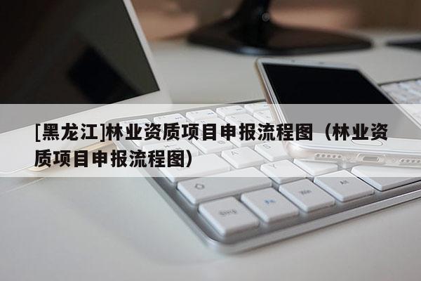 [黑龍江]林業(yè)資質項目申報流程圖（林業(yè)資質項目申報流程圖）