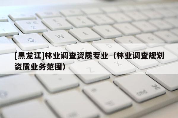 [黑龍江]林業(yè)調(diào)查資質(zhì)專業(yè)（林業(yè)調(diào)查規(guī)劃資質(zhì)業(yè)務(wù)范圍）