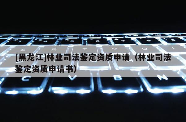 [黑龍江]林業(yè)司法鑒定資質(zhì)申請（林業(yè)司法鑒定資質(zhì)申請書）