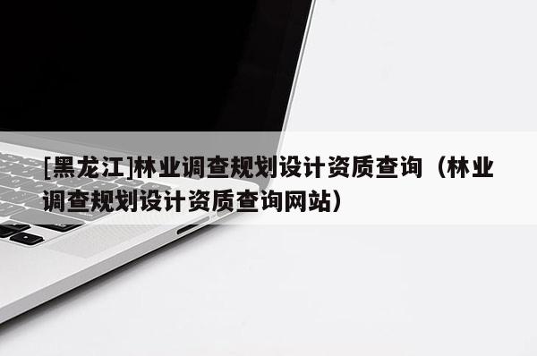 [黑龍江]林業(yè)調(diào)查規(guī)劃設(shè)計(jì)資質(zhì)查詢（林業(yè)調(diào)查規(guī)劃設(shè)計(jì)資質(zhì)查詢網(wǎng)站）