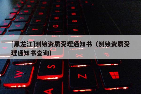 [黑龍江]測繪資質受理通知書（測繪資質受理通知書查詢）