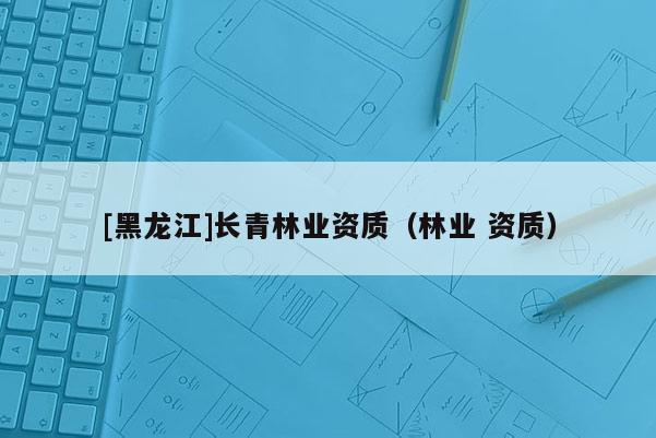 [黑龍江]長(zhǎng)青林業(yè)資質(zhì)（林業(yè) 資質(zhì)）