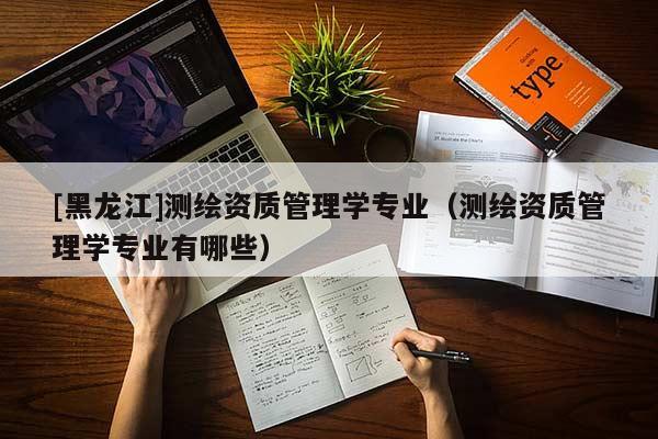 [黑龍江]測繪資質(zhì)管理學專業(yè)（測繪資質(zhì)管理學專業(yè)有哪些）