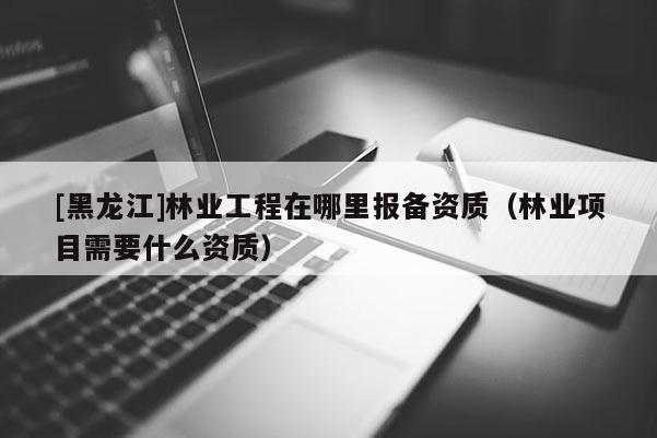 [黑龍江]林業(yè)工程在哪里報備資質(zhì)（林業(yè)項目需要什么資質(zhì)）