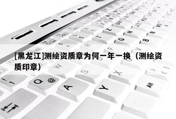 [黑龍江]測繪資質(zhì)章為何一年一換（測繪資質(zhì)印章）
