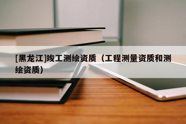 [黑龍江]竣工測繪資質(zhì)（工程測量資質(zhì)和測繪資質(zhì)）