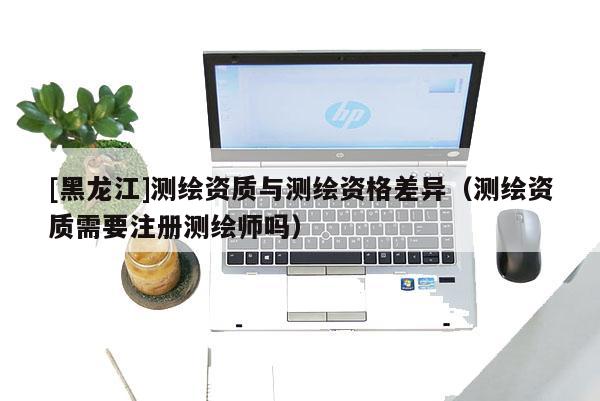 [黑龍江]測繪資質與測繪資格差異（測繪資質需要注冊測繪師嗎）