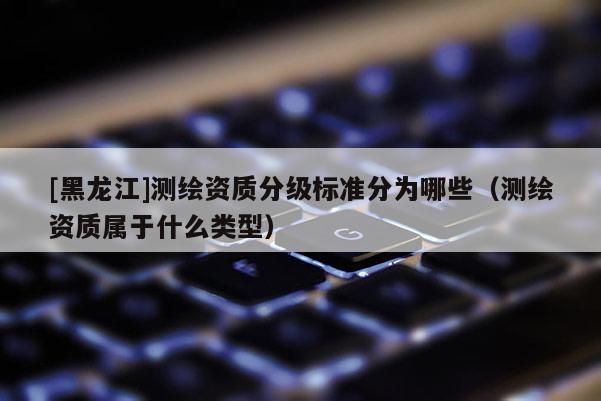 [黑龍江]測繪資質(zhì)分級標(biāo)準(zhǔn)分為哪些（測繪資質(zhì)屬于什么類型）