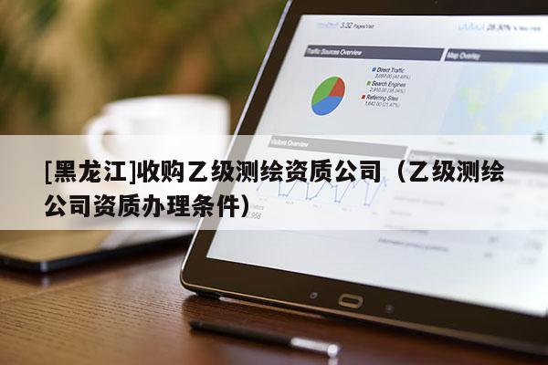 [黑龍江]收購乙級測繪資質(zhì)公司（乙級測繪公司資質(zhì)辦理?xiàng)l件）