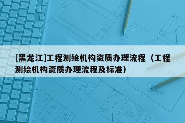 [黑龍江]工程測繪機構(gòu)資質(zhì)辦理流程（工程測繪機構(gòu)資質(zhì)辦理流程及標準）