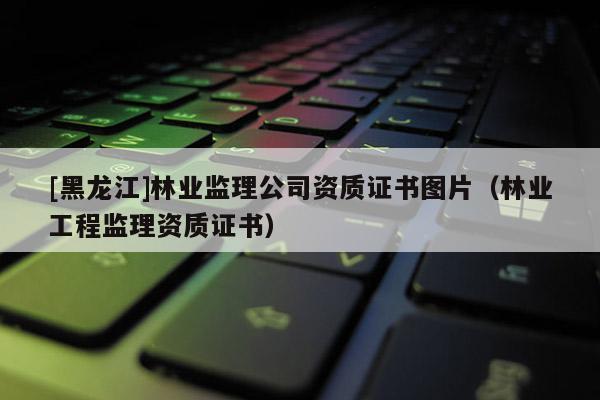 [黑龍江]林業(yè)監(jiān)理公司資質(zhì)證書圖片（林業(yè)工程監(jiān)理資質(zhì)證書）