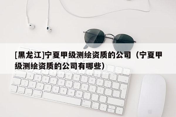 [黑龍江]寧夏甲級測繪資質(zhì)的公司（寧夏甲級測繪資質(zhì)的公司有哪些）