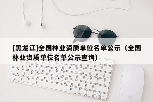 [黑龍江]全國林業(yè)資質(zhì)單位名單公示（全國林業(yè)資質(zhì)單位名單公示查詢）