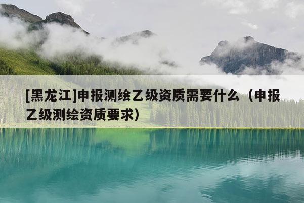 [黑龍江]申報(bào)測(cè)繪乙級(jí)資質(zhì)需要什么（申報(bào)乙級(jí)測(cè)繪資質(zhì)要求）