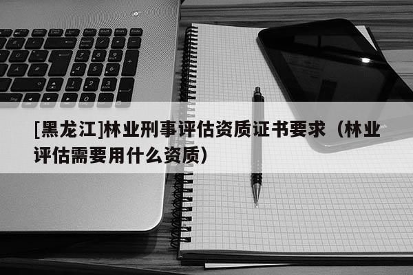 [黑龍江]林業(yè)刑事評(píng)估資質(zhì)證書要求（林業(yè)評(píng)估需要用什么資質(zhì)）