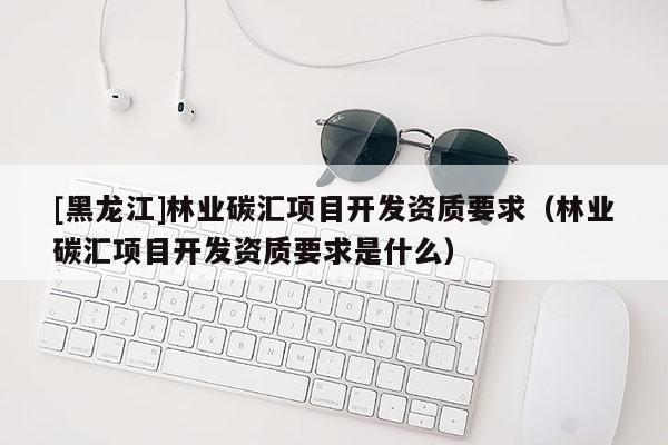 [黑龍江]林業(yè)碳匯項(xiàng)目開發(fā)資質(zhì)要求（林業(yè)碳匯項(xiàng)目開發(fā)資質(zhì)要求是什么）