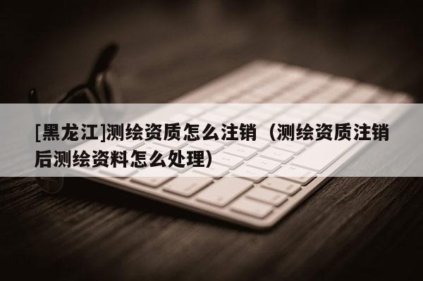 [黑龍江]測繪資質(zhì)怎么注銷（測繪資質(zhì)注銷后測繪資料怎么處理）