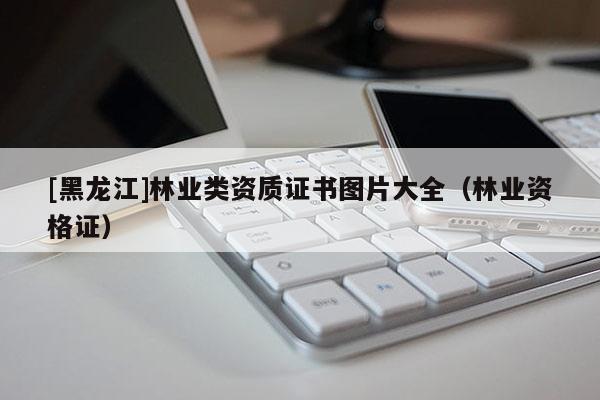 [黑龍江]林業(yè)類資質證書圖片大全（林業(yè)資格證）